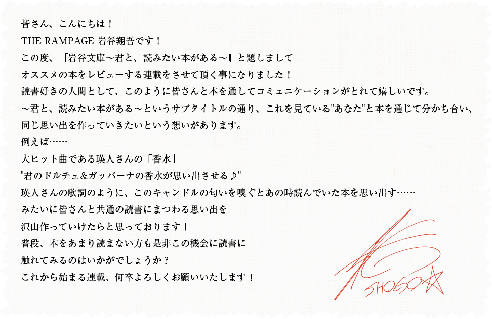 皆さん、こんにちは!THE RAMPAGE 岩谷翔吾です!この度、『岩谷文庫〜君と、読みたい本がある〜』と題しましてオススメの本をレビューする連載をさせて頂く事になりました!読書好きの人間として、このように皆さんと本を通してコミュニケーションがとれて嬉しいです。〜君と、読みたい本がある〜というサブタイトルの通り、これを見ているあなたと本を通じて分かち合い、同じ思い出を作っていきたいという想いがあります。例えば……大ヒット曲である瑛人さんの「香水」君のドルチェ&ガッバーナの香水が思い出させる♪瑛人さんの歌詞のように、このキャンドルの匂いを嗅ぐとあの時読んでいた本を思い出す……みたいに皆さんと共通の読書にまつわる思い出を沢山作っていけたらと思っております!普段、本をあまり読まない方も是非この機会に読書に触れてみるのはいかがでしょうか?これから始まる連載、何卒よろしくお願いいたします!