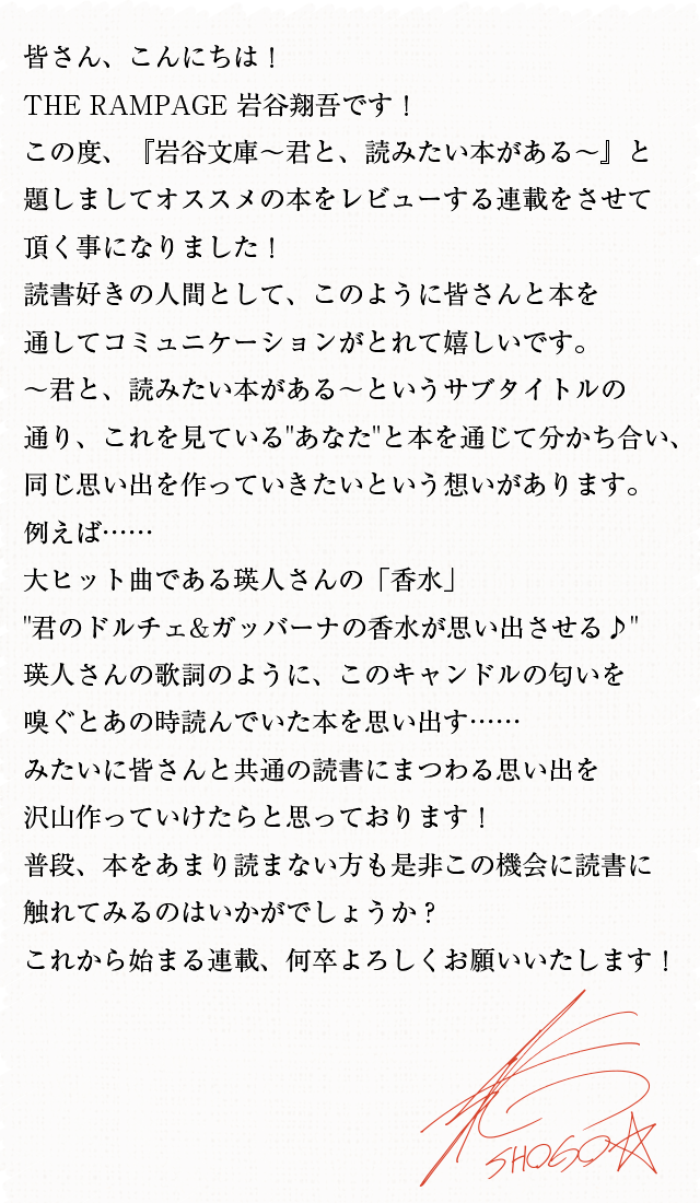 皆さん、こんにちは!THE RAMPAGE 岩谷翔吾です!この度、『岩谷文庫〜君と、読みたい本がある〜』と題しましてオススメの本をレビューする連載をさせて頂く事になりました!読書好きの人間として、このように皆さんと本を通してコミュニケーションがとれて嬉しいです。〜君と、読みたい本がある〜というサブタイトルの通り、これを見ているあなたと本を通じて分かち合い、同じ思い出を作っていきたいという想いがあります。例えば……大ヒット曲である瑛人さんの「香水」君のドルチェ&ガッバーナの香水が思い出させる♪瑛人さんの歌詞のように、このキャンドルの匂いを嗅ぐとあの時読んでいた本を思い出す……みたいに皆さんと共通の読書にまつわる思い出を沢山作っていけたらと思っております!普段、本をあまり読まない方も是非この機会に読書に触れてみるのはいかがでしょうか?これから始まる連載、何卒よろしくお願いいたします!