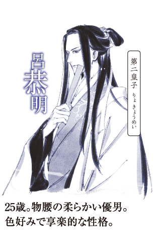第二皇子,呂恭明(りょ きょうめい),25歳。物腰の柔らかい優男。色好みで享楽的な性格。