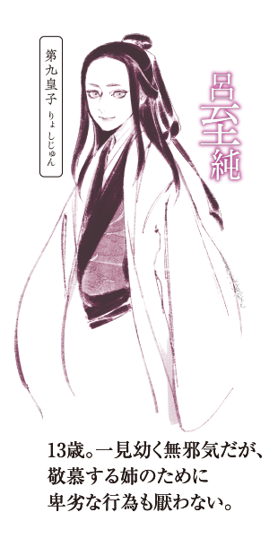 第九皇子,呂至純(りょ しじゅん),13歳。一見幼く無邪気だが、敬慕する姉のために卑劣な行為も厭わない。