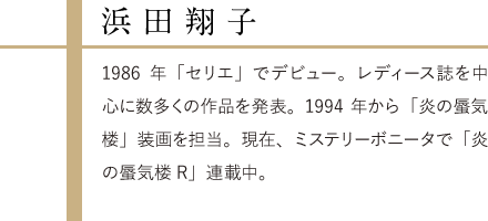 浜田翔子,1986年「セリエ」でデビュー。レディース誌を中心に数多くの作品を発表。1994年から「炎の蜃気楼」装画を担当。現在、ミステリーボニータで「炎の蜃気楼R」連載中。